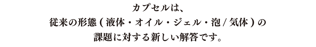 カプセルは、従来の形態(液体・オイル・ジェル・泡/気体)の課題に対する新しい解答です。